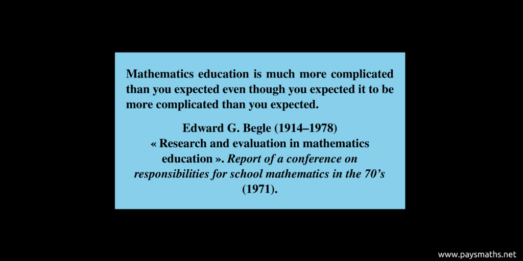 Quote from Edward G. Begle : "Mathematics education is much more complicated than you expected even though you expected it to be more complicated than you expected."