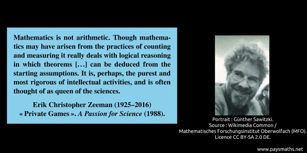 Photographic portrait of Erik Christopher Zeeman, and a quote : "Mathematics is not arithmetic. Though mathematics may have arisen from the practices of counting and measuring it really deals with logical reasoning in which theorems [...] can be deduced from the starting assumptions. It is, perhaps, the purest and most rigorous of intellectual activities, and is often thought of as queen of the sciences."