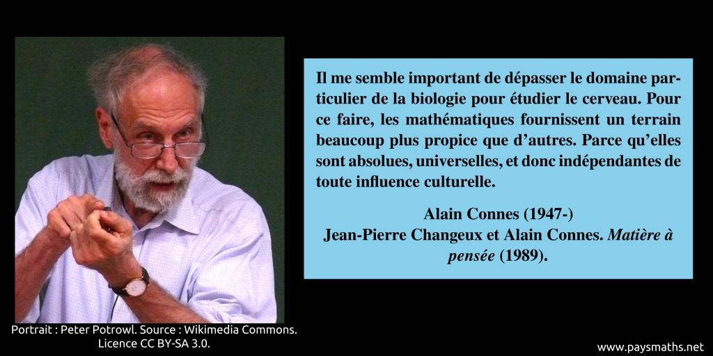 Portrait photographique d'Alain Connes, et une citation : "Il me semble important de dépasser le domaine particulier de la biologie pour étudier le cerveau. Pour ce faire, les mathématiques fournissent un terrain beaucoup plus propice que d'autres. Parce qu'elles sont absolues, universelles, et donc indépendantes de toute influence culturelle."