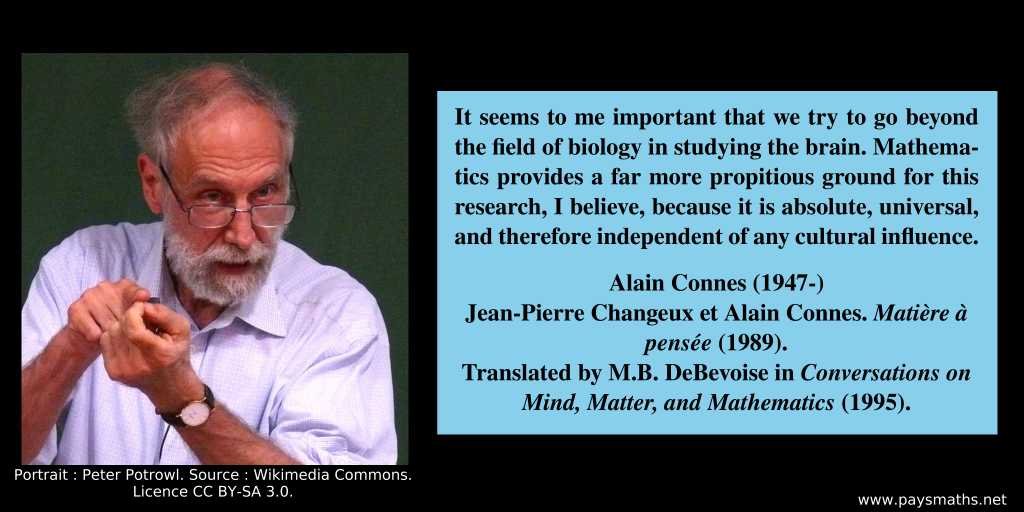 Photographic portrait of Alain Connes, and a quote : "It seems to me important that we try to go beyond the field of biology in studying the brain. Mathematics provides a far more propitious ground for this research, I believe, because it is absolute, universal, and therefore independent of any cultural influence."