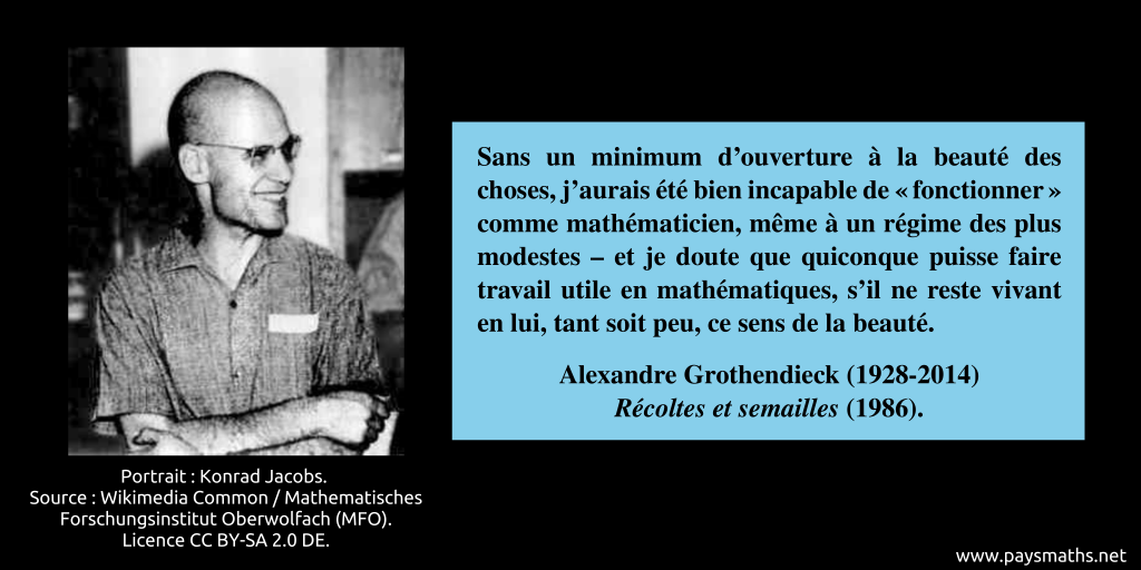 Portrait photographique d'Alexandre Grothendieck, et une citation : "Sans un minimum d’ouverture à la beauté des choses, j’aurais été bien incapable de "fonctionner" comme mathématicien, même à un régime des plus modestes – et je doute que quiconque puisse faire travail utile en mathématiques, s’il ne reste vivant en lui, tant soit peu, ce sens de la beauté."