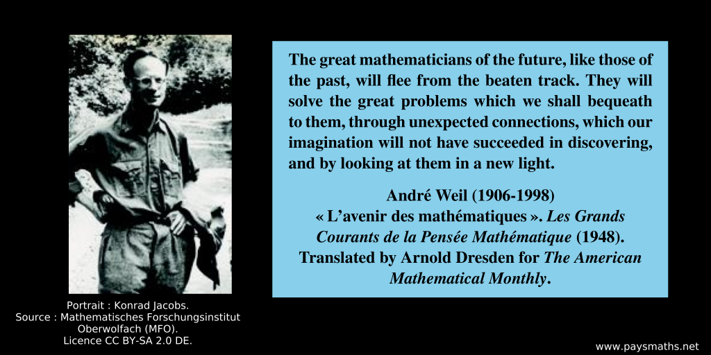 Photographic portrait of André Weil, and a quote : "The great mathematicians of the future, like those of the past, will flee from the beaten track. They will solve the great problems which we shall bequeath to them, through unexpected connections, which our imagination will not have succeeded in discovering, and by looking at them in a new light."
