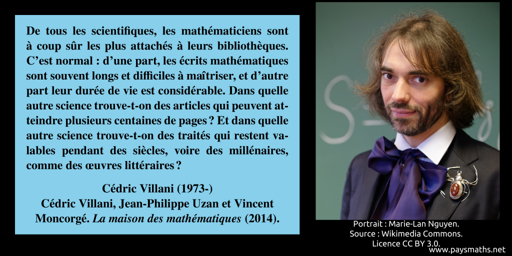 Portrait photographique de Cédric Villani, et une citation : "De tous les scientifiques, les mathématiciens sont à coup sûr les plus attachés à leurs bibliothèques. C'est normal : d'une part, les écrits mathématiques sont souvent longs et difficiles à maîtriser, et d'autre part leur durée de vie est considérable. Dans quelle autre science trouve-t-on des articles qui peuvent atteindre plusieurs centaines de pages ? Et dans quelle autre science trouve-t-on des traités qui restent valables pendant des siècles, voire des millénaires, comme des œuvres littéraires ?"