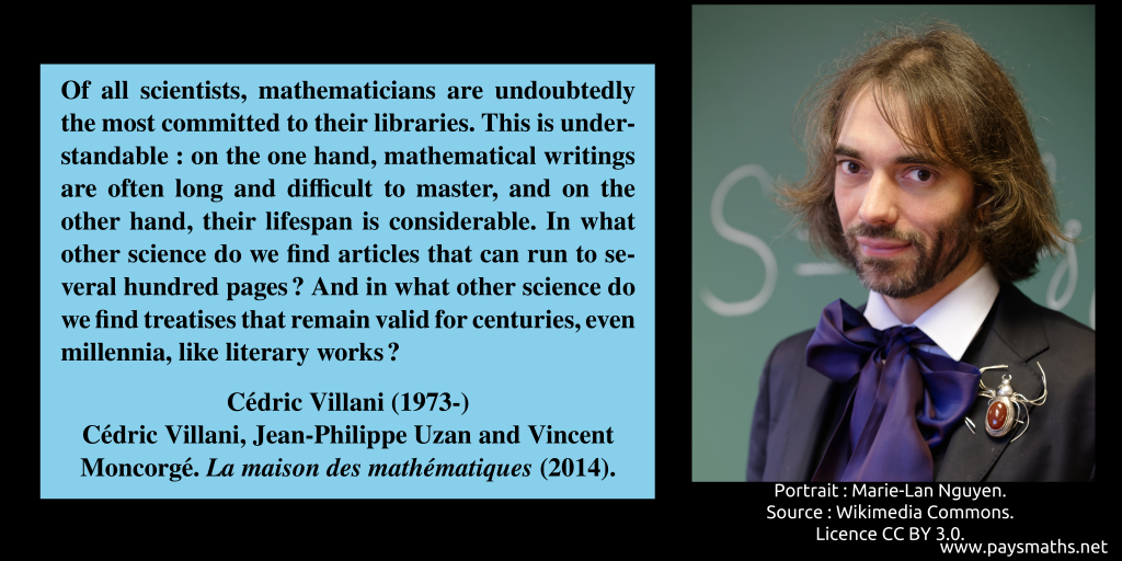Photographic portrait of Cédric Villani, and a quote : "Of all scientists, mathematicians are undoubtedly the most committed to their libraries. This is understandable: on the one hand, mathematical writings are often long and difficult to master, and on the other hand, their lifespan is considerable. In what other science do we find articles that can run to several hundred pages? And in what other science do we find treatises that remain valid for centuries, even millennia, like literary works?"