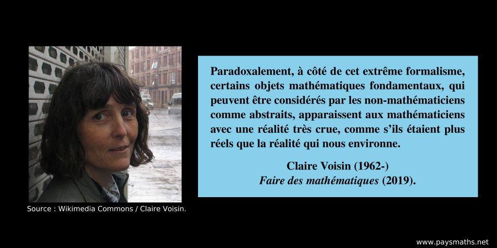 Portrait photographique de Claire Voisin, et une citation : "Paradoxalement, à côté de cet extrême formalisme, certains objets mathématiques fondamentaux, qui peuvent être considérés par les non-mathématiciens comme abstraits, apparaissent aux mathématiciens avec une réalité très crue, comme s’ils étaient plus réels que la réalité qui nous environne."