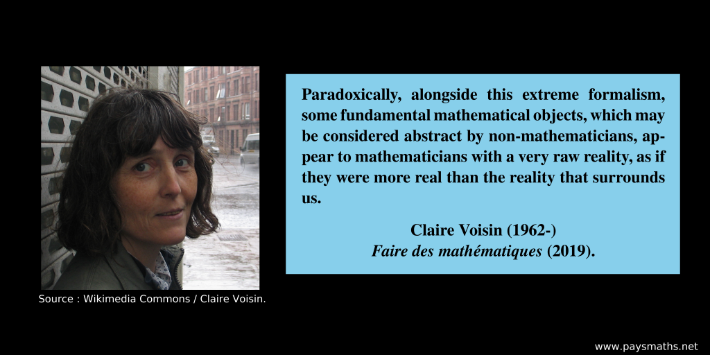 Photographic portrait of Claire Voisin, and a quote : "Paradoxically, alongside this extreme formalism, some fundamental mathematical objects, which may be considered abstract by non-mathematicians, appear to mathematicians with a very raw reality, as if they were more real than the reality that surrounds us."