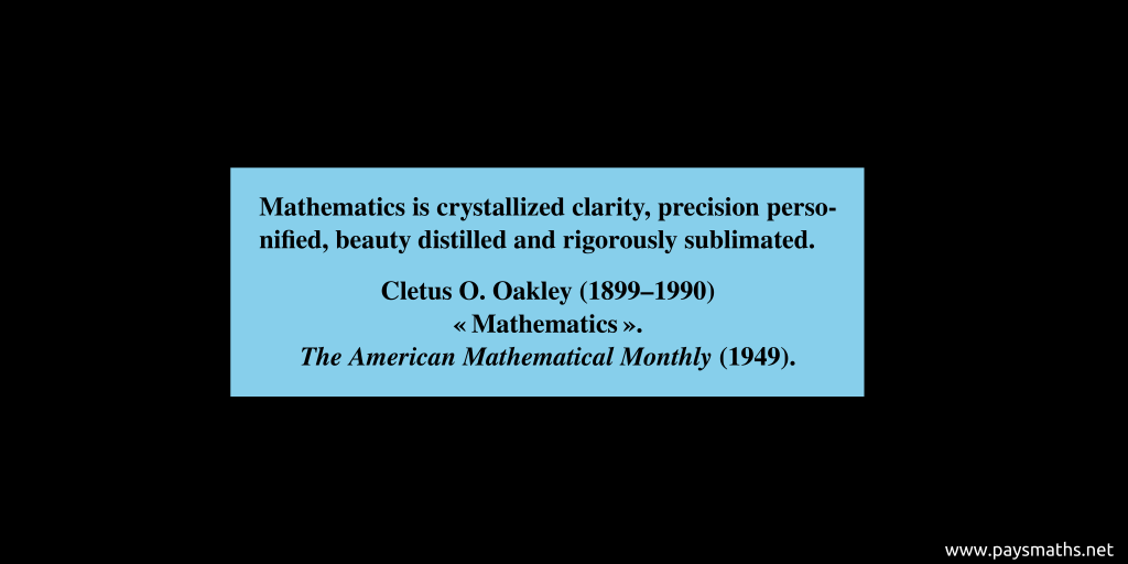 Quote from Cletus O. Oakley : "Mathematics is crystallized clarity, precision personified, beauty distilled and rigorously sublimated."