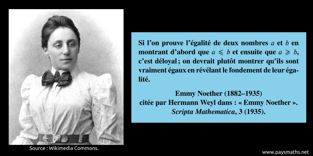 Portrait photographique d'Emmy Noether, et une citation : "Si l'on prouve l'égalité de deux nombres a et b en montrant d'abord que a ≤ b et ensuite que a ≥ b, c'est déloyal ; on devrait plutôt montrer qu'ils sont vraiment égaux en révélant le fondement de leur égalité."