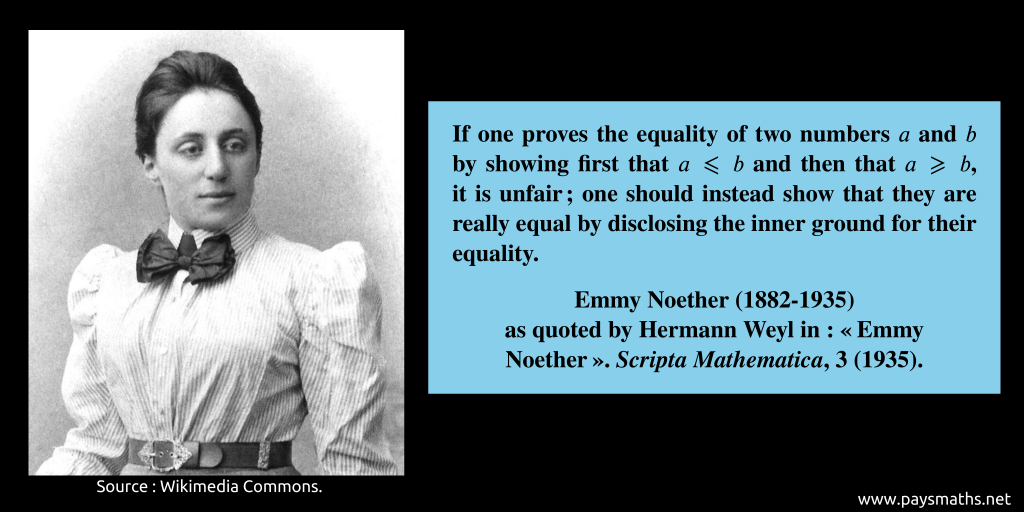 Photographic portrait of Emmy Noether, and a quote : "If one proves the equality of two numbers a and b by showing first that a ≤ b and then that a ≥ b, it is unfair; one should instead show that they are really equal by disclosing the inner ground for their equality."