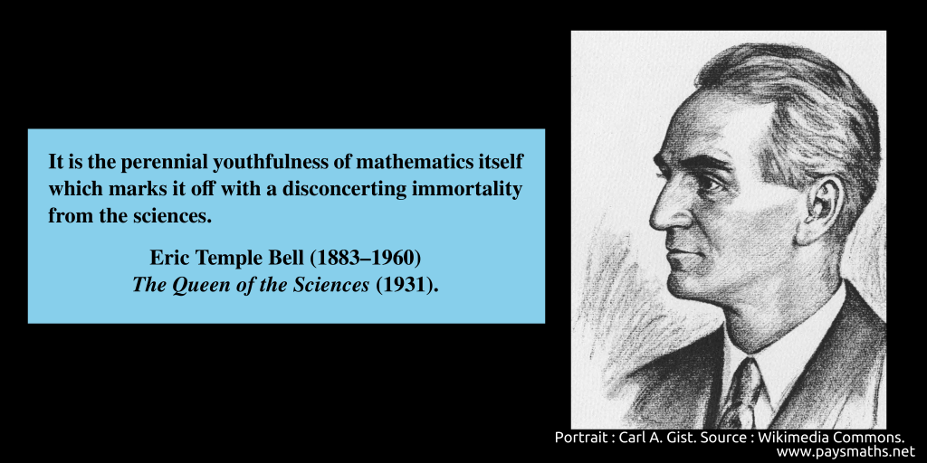 Portrait of Eric Temple Bell, and a quote : "It is the perennial youthfulness of mathematics itself which marks it off with a disconcerting immortality from the sciences."