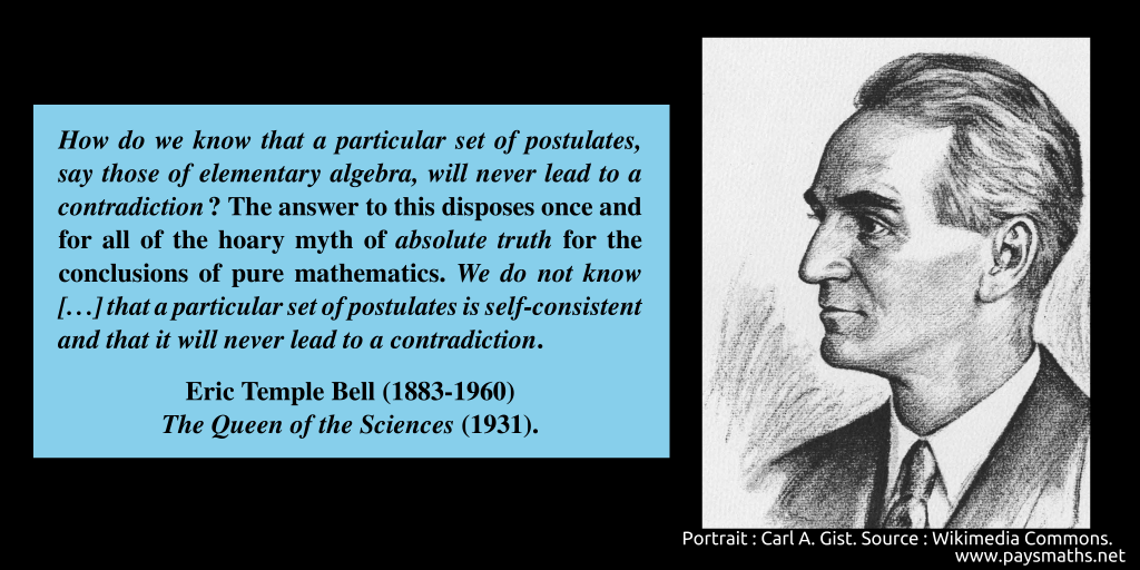 Portrait of Eric Temple Bell, and a quote : "How do we know that a particular set of postulates, say those of elementary algebra, will never lead to a contradiction? The answer to this disposes once and for all of the hoary myth of absolute truth for the conclusions of pure mathematics. We do not know [...] that a particular set of postulates is self-consistent and that it will never lead to a contradiction."