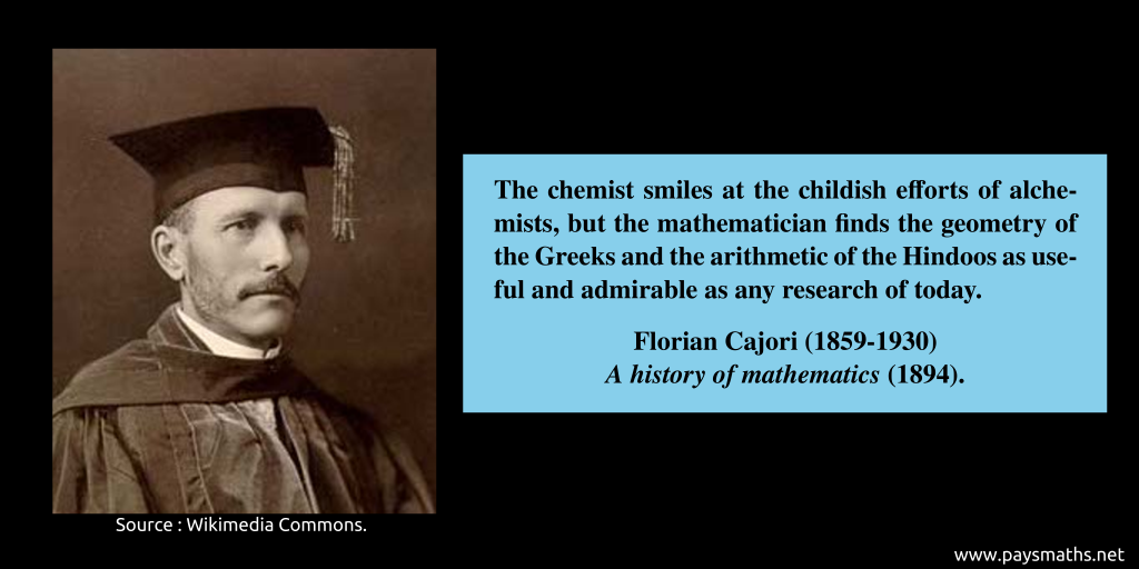 Photographic portrait of Florian Cajori, and a quote : "The chemist smiles at the childish efforts of alchemists, but the mathematician finds the geometry of the Greeks and the arithmetic of the Hindoos as useful and admirable as any research of today."