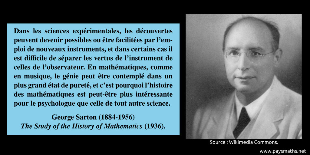 Portrait photographique de George Sarton, et une citation : "Dans les sciences expérimentales, les découvertes peuvent devenir possibles ou être facilitées par l'emploi de nouveaux instruments, et dans certains cas il est difficile de séparer les vertus de l'instrument de celles de l'observateur. En mathématiques, comme en musique, le génie peut être contemplé dans un plus grand état de pureté, et c'est pourquoi l'histoire des mathématiques est peut-être plus intéressante pour le psychologue que celle de tout autre science."