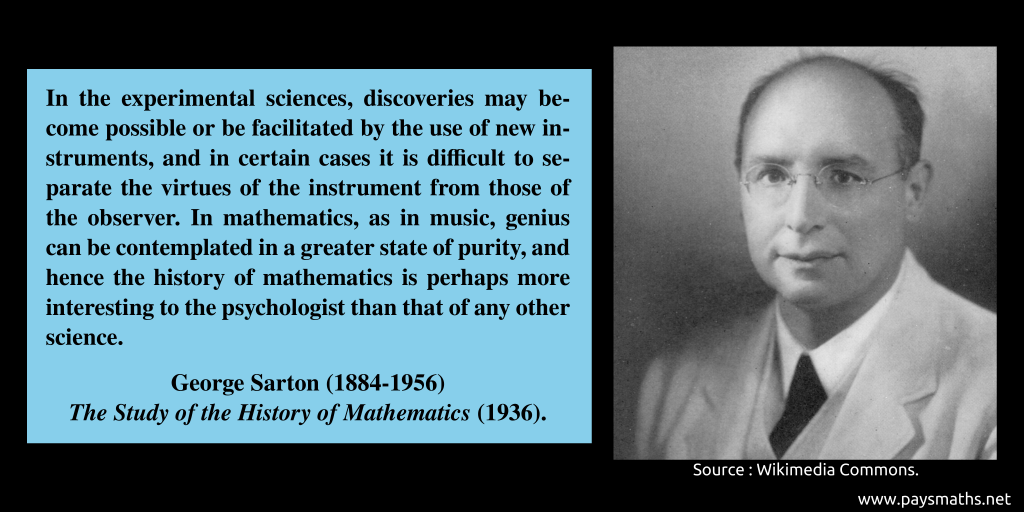 Photographic portrait of George Sarton, and a quote : "In the experimental sciences, discoveries may become possible or be facilitated by the use of new instruments, and in certain cases it is difficult to separate the virtues of the instrument from those of the observer. In mathematics, as in music, genius can be contemplated in a greater state of purity, and hence the history of mathematics is perhaps more interesting to the psychologist than that of any other science."