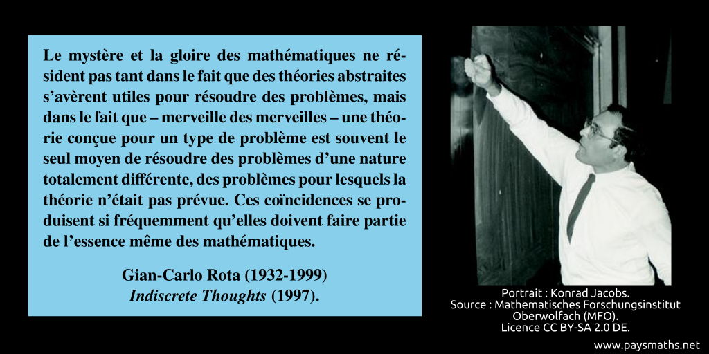 Portrait photographique de Gian-Carlo Rota, et une citation : "Le mystère et la gloire des mathématiques ne résident pas tant dans le fait que des théories abstraites s'avèrent utiles pour résoudre des problèmes, mais dans le fait que – merveille des merveilles – une théorie conçue pour un type de problème est souvent le seul moyen de résoudre des problèmes d'une nature totalement différente, des problèmes pour lesquels la théorie n'était pas prévue. Ces coïncidences se produisent si fréquemment qu'elles doivent faire partie de l'essence même des mathématiques."