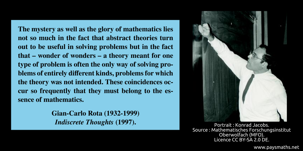 Photographic portrait of Gian-Carlo Rota, and a quote : "The mystery as well as the glory of mathematics lies not so much in the fact that abstract theories turn out to be useful in solving problems but in the fact that – wonder of wonders – a theory meant for one type of problem is often the only way of solving problems of entirely different kinds, problems for which the theory was not intended. These coincidences occur so frequently that they must belong to the essence of mathematics."