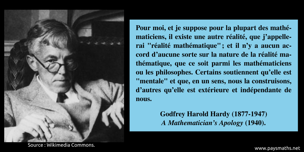 Portrait photographique de Godfrey Harold Hardy, et une citation : "Pour moi, et je suppose pour la plupart des mathématiciens, il existe une autre réalité, que j'appellerai "réalité mathématique" ; et il n'y a aucun accord d'aucune sorte sur la nature de la réalité mathématique, que ce soit parmi les mathématiciens ou les philosophes. Certains soutiennent qu'elle est "mentale" et que, en un sens, nous la construisons, d'autres qu'elle est extérieure et indépendante de nous."