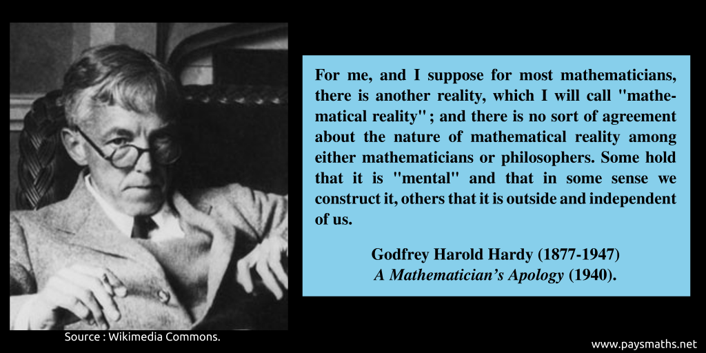 Photographic portrait of Godfrey Harold Hardy, and a quote : "For me, and I suppose for most mathematicians, there is another reality, which I will call "mathematical reality"; and there is no sort of agreement about the nature of mathematical reality among either mathematicians or philosophers. Some hold that it is "mental" and that in some sense we construct it, others that it is outside and independent of us."