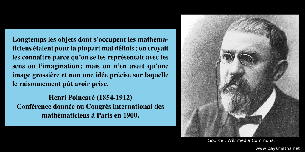 Portrait photographique de Henri Poincaré, et une citation : "Longtemps les objets dont s’occupent les mathématiciens étaient pour la plupart mal définis ; on croyait les connaître parce qu’on se les représentait avec les sens ou l’imagination ; mais on n’en avait qu’une image grossière et non une idée précise sur laquelle le raisonnement pût avoir prise."
