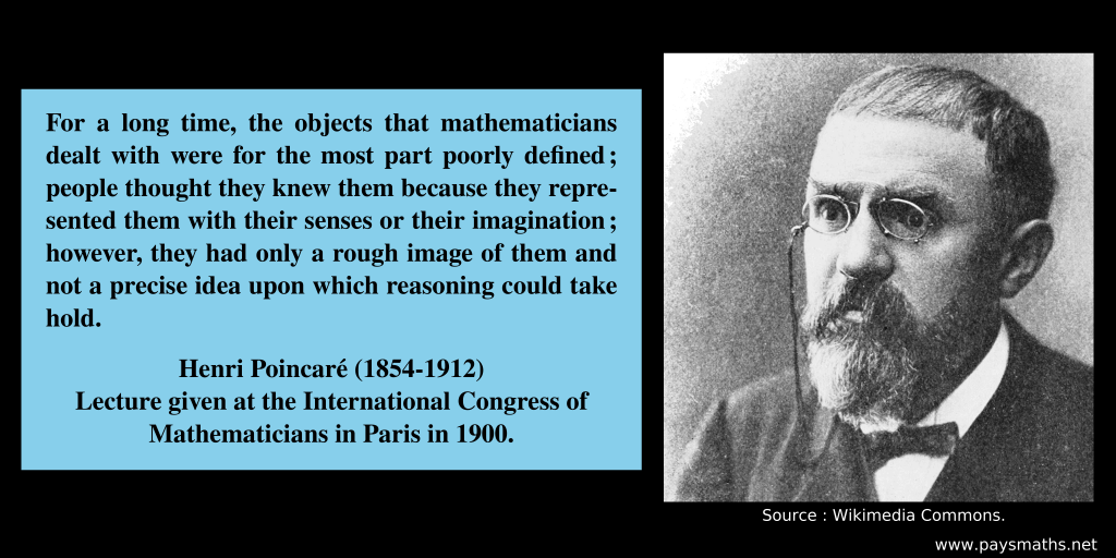 Photographic portrait of Henri Poincaré, and a quote : "For a long time, the objects that mathematicians dealt with were for the most part poorly defined; people thought they knew them because they represented them with their senses or their imagination; however, they had only a rough image of them and not a precise idea upon which reasoning could take hold."