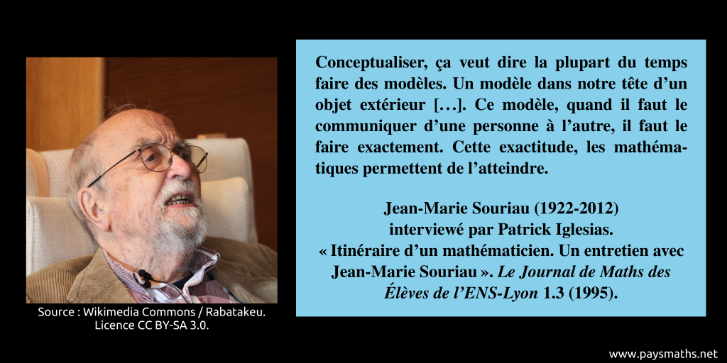 Portrait photographique de Jean-Marie Souriau, et une citation : "Conceptualiser, ça veut dire la plupart du temps faire des modèles. Un modèle dans notre tête d’un objet extérieur [...]. Ce modèle, quand il faut le communiquer d’une personne à l’autre, il faut le faire exactement. Cette exactitude, les mathématiques permettent de l’atteindre."