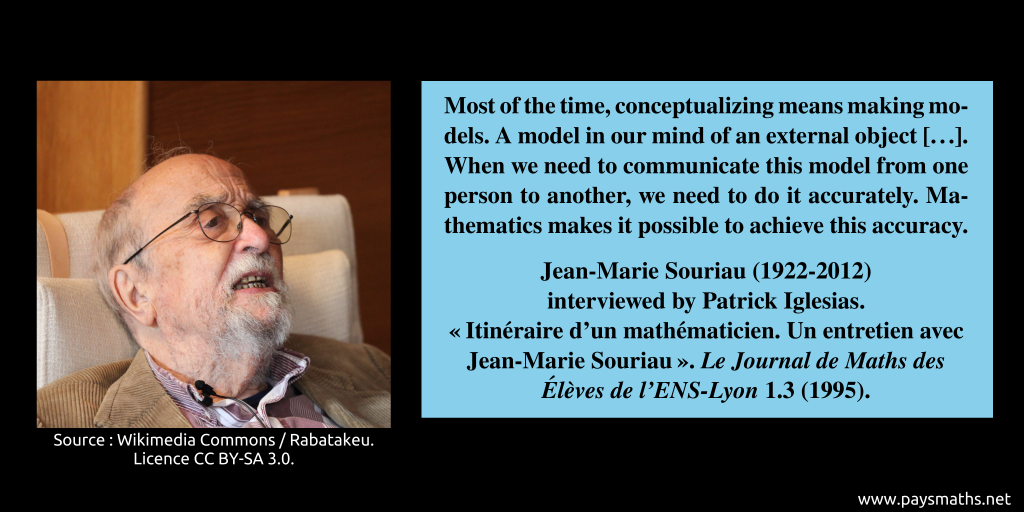 Photographic portrait of Jean-Marie Souriau, and a quote : "Most of the time, conceptualizing means making models. A model in our mind of an external object [...]. When we need to communicate this model from one person to another, we need to do it accurately. Mathematics makes it possible to achieve this accuracy."