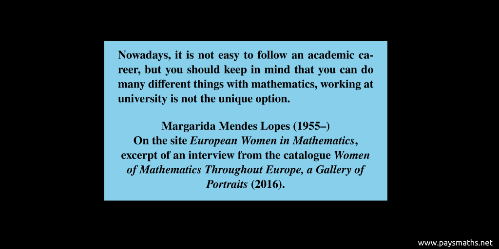 Quote from Margarida Mendes Lopes : "Nowadays, it is not easy to follow an academic career, but you should keep in mind that you can do many different things with mathematics, working at university is not the unique option."