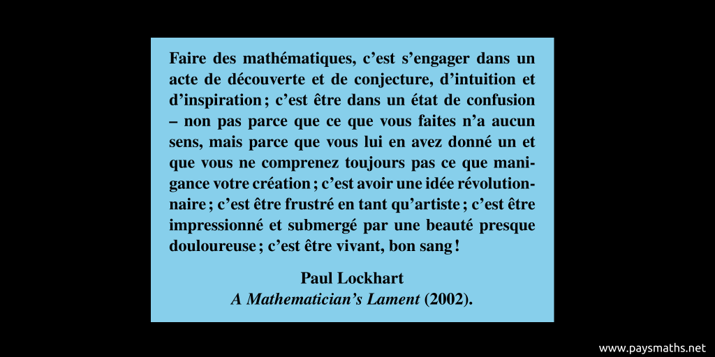 Citation de Paul Lockhart : "Faire des mathématiques, c'est s'engager dans un acte de découverte et de conjecture, d'intuition et d'inspiration ; c'est être dans un état de confusion – non pas parce que ce que vous faites n'a aucun sens, mais parce que vous lui en avez donné un et que vous ne comprenez toujours pas ce que manigance votre création ; c'est avoir une idée révolutionnaire ; c'est être frustré en tant qu'artiste ; c'est être impressionné et submergé par une beauté presque douloureuse ; c'est être vivant, bon sang !"