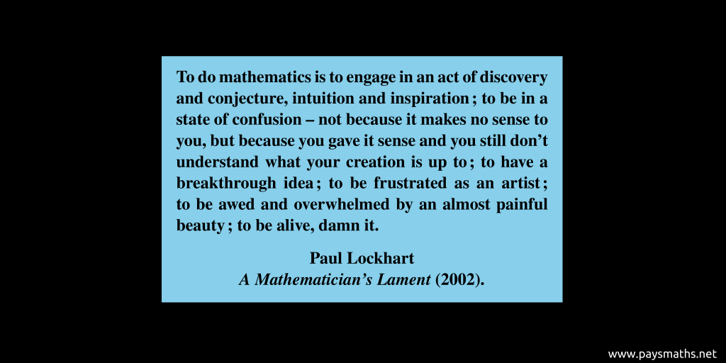 Quote from Paul Lockhart : "To do mathematics is to engage in an act of discovery and conjecture, intuition and inspiration; to be in a state of confusion – not because it makes no sense to you, but because you gave it sense and you still don’t understand what your creation is up to; to have a breakthrough idea; to be frustrated as an artist; to be awed and overwhelmed by an almost painful beauty; to be alive, damn it."