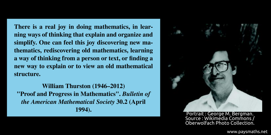 Photographic portrait of William Thurston, and a quote : "There is a real joy in doing mathematics, in learning ways of thinking that explain and organize and simplify. One can feel this joy discovering new mathematics, rediscovering old mathematics, learning a way of thinking from a person or text, or finding a new way to explain or to view an old mathematical structure."