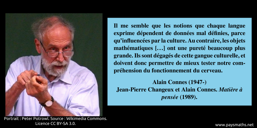 Portrait photographique d'Alain Connes, et une citation : "Il me semble que les notions que chaque langue exprime dépendent de données mal définies, parce qu'influencées par la culture. Au contraire, les objets mathématiques [...] ont une pureté beaucoup plus grande. Ils sont dégagés de cette gangue culturelle, et doivent donc permettre de mieux tester notre compréhension du fonctionnement du cerveau."