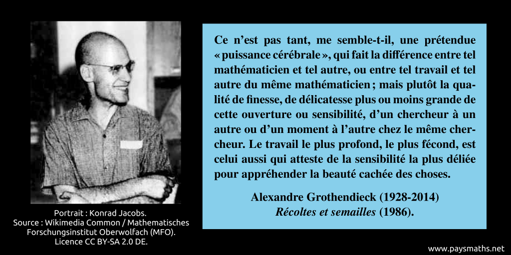 Portrait photographique d'Alexandre Grothendieck, et une citation : "Ce n’est pas tant, me semble-t-il, une prétendue "puissance cérébrale", qui fait la différence entre tel mathématicien et tel autre, ou entre tel travail et tel autre du même mathématicien ; mais plutôt la qualité de finesse, de délicatesse plus ou moins grande de cette ouverture ou sensibilité, d’un chercheur à un autre ou d’un moment à l’autre chez le même chercheur. Le travail le plus profond, le plus fécond, est celui aussi qui atteste de la sensibilité la plus déliée pour appréhender la beauté cachée des choses."