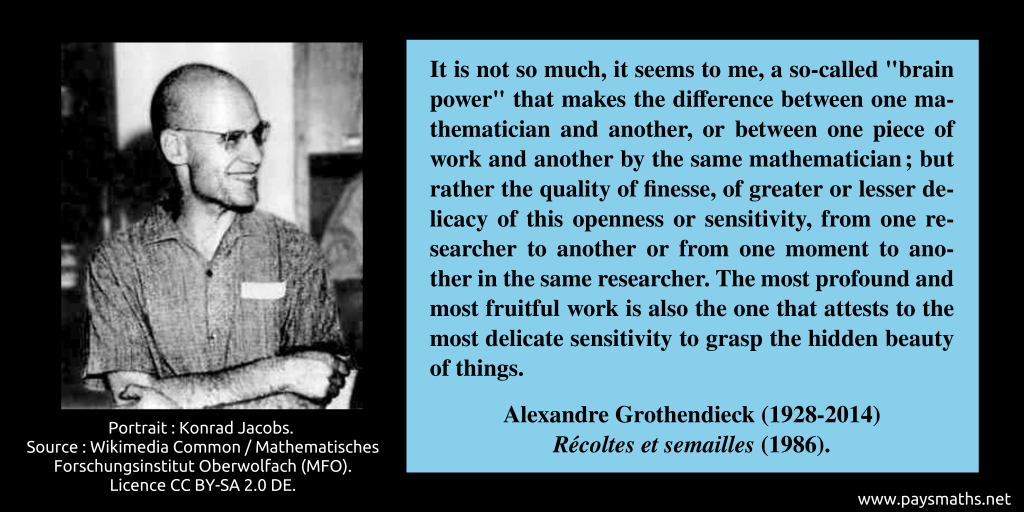 Photographic portrait of Alexandre Grothendieck, and a quote : "It is not so much, it seems to me, a so-called "brain power" that makes the difference between one mathematician and another, or between one piece of work and another by the same mathematician; but rather the quality of finesse, of greater or lesser delicacy of this openness or sensitivity, from one researcher to another or from one moment to another in the same researcher. The most profound and most fruitful work is also the one that attests to the most delicate sensitivity to grasp the hidden beauty of things."