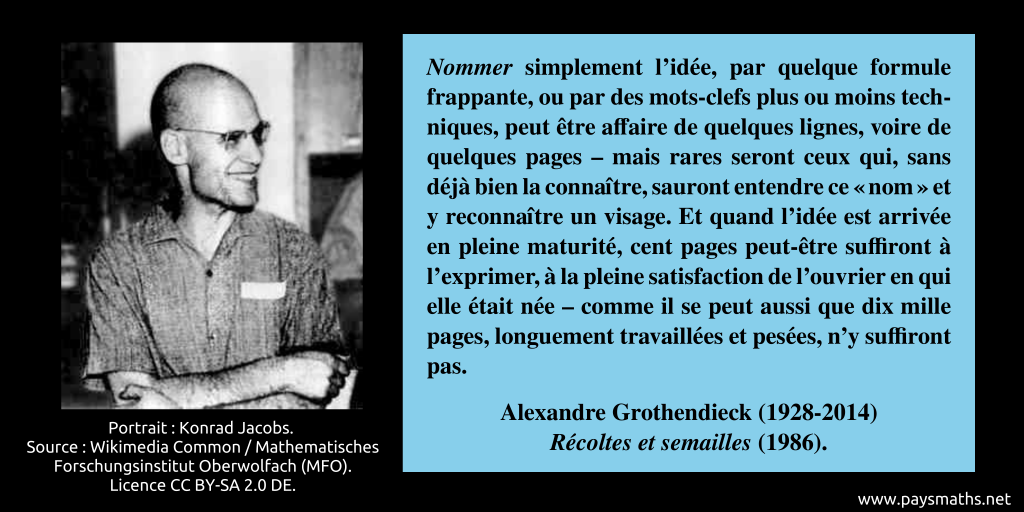 Portrait photographique d'Alexandre Grothendieck, et une citation : "Nommer simplement l’idée, par quelque formule frappante, ou par des mots-clefs plus ou moins techniques, peut être affaire de quelques lignes, voire de quelques pages – mais rares seront ceux qui, sans déjà bien la connaître, sauront entendre ce "nom" et y reconnaître un visage. Et quand l’idée est arrivée en pleine maturité, cent pages peut-être suffiront à l’exprimer, à la pleine satisfaction de l’ouvrier en qui elle était née – comme il se peut aussi que dix mille pages, longuement travaillées et pesées, n’y suffiront pas."