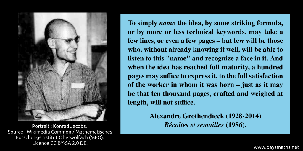 Photographic portrait of Alexandre Grothendieck, and a quote : "To simply name the idea, by some striking formula, or by more or less technical keywords, may take a few lines, or even a few pages – but few will be those who, without already knowing it well, will be able to listen to this "name" and recognize a face in it. And when the idea has reached full maturity, a hundred pages may suffice to express it, to the full satisfaction of the worker in whom it was born – just as it may be that ten thousand pages, crafted and weighed at length, will not suffice."