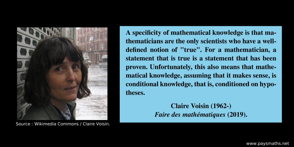 Photographic portrait of Claire Voisin, and a quote : "A specificity of mathematical knowledge is that mathematicians are the only scientists who have a well-defined notion of "true". For a mathematician, a statement that is true is a statement that has been proven. Unfortunately, this also means that mathematical knowledge, assuming that it makes sense, is conditional knowledge, that is, conditioned on hypotheses."