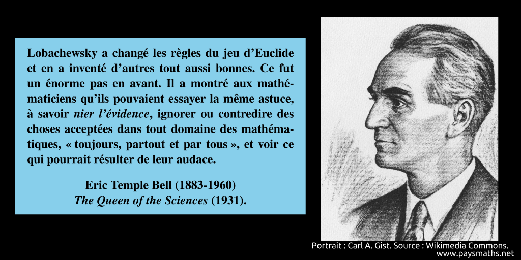 Portrait d'Eric Temple Bell, et une citation : "Lobachewsky a changé les règles du jeu d'Euclide et en a inventé d'autres tout aussi bonnes. Ce fut un énorme pas en avant. Il a montré aux mathématiciens qu'ils pouvaient essayer la même astuce, à savoir nier l'évidence, ignorer ou contredire des choses acceptées dans tout domaine des mathématiques, "toujours, partout et par tous", et voir ce qui pourrait résulter de leur audace."