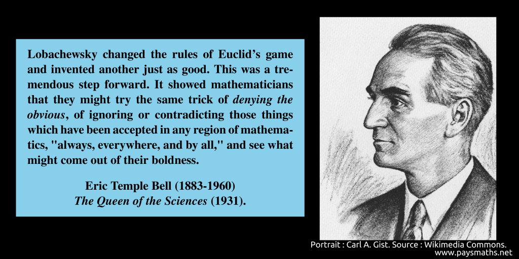 Portrait of Eric Temple Bell, and a quote : "Lobachewsky changed the rules of Euclid's game and invented another just as good. This was a tremendous step forward. It showed mathematicians that they might try the same trick of denying the obvious, of ignoring or contradicting those things which have been accepted in any region of mathematics, "always, everywhere, and by all," and see what might come out of their boldness."