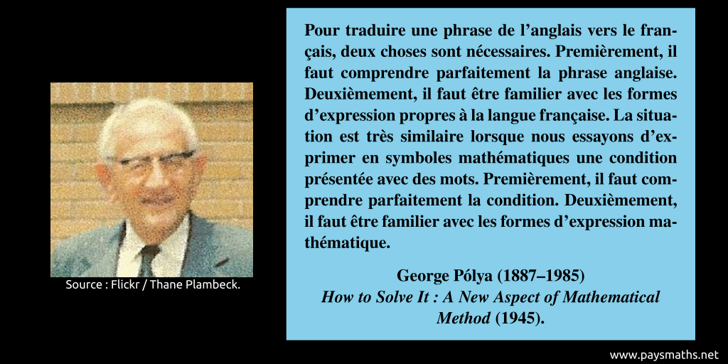 Portrait photographique de George Pólya, et une citation : "Pour traduire une phrase de l'anglais vers le français, deux choses sont nécessaires. Premièrement, il faut comprendre parfaitement la phrase anglaise. Deuxièmement, il faut être familier avec les formes d'expression propres à la langue française. La situation est très similaire lorsque nous essayons d'exprimer en symboles mathématiques une condition présentée avec des mots. Premièrement, il faut comprendre parfaitement la condition. Deuxièmement, il faut être familier avec les formes d'expression mathématique."