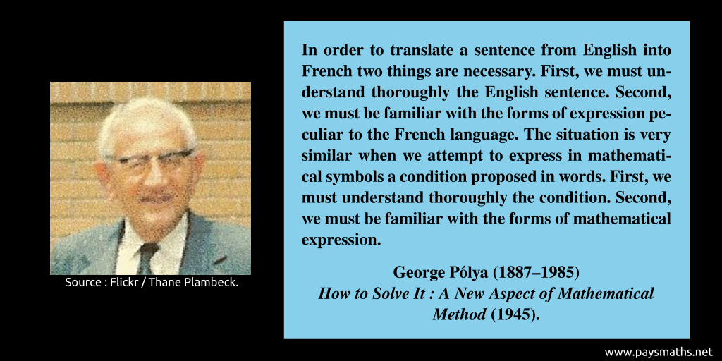 Photographic portrait of George Pólya, and a quote : "In order to translate a sentence from English into French two things are necessary. First, we must understand thoroughly the English sentence. Second, we must be familiar with the forms of expression peculiar to the French language. The situation is very similar when we attempt to express in mathematical symbols a condition proposed in words. First, we must understand thoroughly the condition. Second, we must be familiar with the forms of mathematical expression."