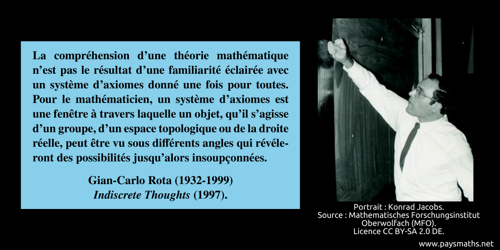 Portrait photographique de Gian-Carlo Rota, et une citation : "La compréhension d'une théorie mathématique n'est pas le résultat d'une familiarité éclairée avec un système d'axiomes donné une fois pour toutes. Pour le mathématicien, un système d'axiomes est une fenêtre à travers laquelle un objet, qu'il s'agisse d'un groupe, d'un espace topologique ou de la droite réelle, peut être vu sous différents angles qui révéleront des possibilités jusqu'alors insoupçonnées."