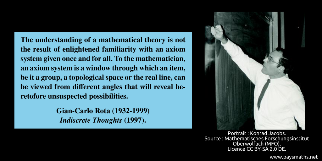 Photographic portrait of Gian-Carlo Rota, and a quote : "The understanding of a mathematical theory is not the result of enlightened familiarity with an axiom system given once and for all. To the mathematician, an axiom system is a window through which an item, be it a group, a topological space or the real line, can be viewed from different angles that will reveal heretofore unsuspected possibilities."