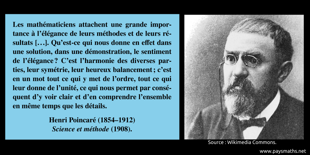 Portrait photographique de Henri Poincaré, et une citation : "Les mathématiciens attachent une grande importance à l’élégance de leurs méthodes et de leurs résultats [...]. Qu’est-ce qui nous donne en effet dans une solution, dans une démonstration, le sentiment de l’élégance ? C’est l’harmonie des diverses parties, leur symétrie, leur heureux balancement ; c’est en un mot tout ce qui y met de l’ordre, tout ce qui leur donne de l’unité, ce qui nous permet par conséquent d’y voir clair et d’en comprendre l’ensemble en même temps que les détails."