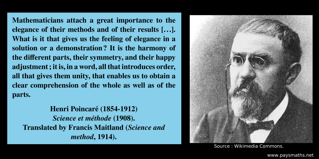 Photographic portrait of Henri Poincaré, and a quote : "Mathematicians attach a great importance to the elegance of their methods and of their results [...]. What is it that gives us the feeling of elegance in a solution or a demonstration ? It is the harmony of the different parts, their symmetry, and their happy adjustment; it is, in a word, all that introduces order, all that gives them unity, that enables us to obtain a clear comprehension of the whole as well as of the parts."