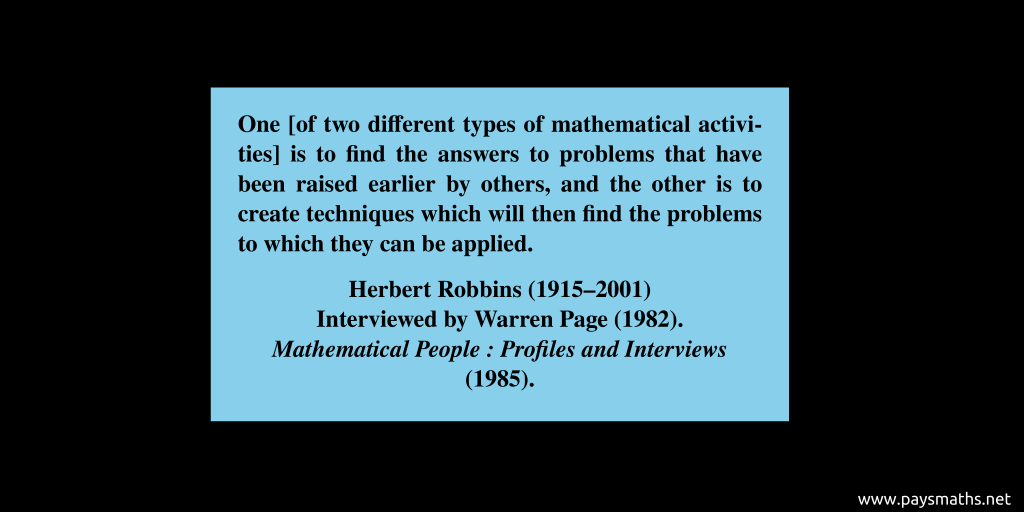 Quote from Herbert Robbins : "One [of two different types of mathematical activities] is to find the answers to problems that have been raised earlier by others, and the other is to create techniques which will then find the problems to which they can be applied."