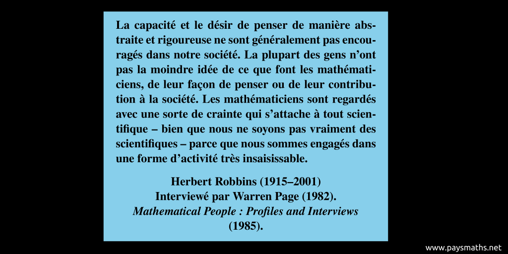 Citation de Herbert Robbins : "La capacité et le désir de penser de manière abstraite et rigoureuse ne sont généralement pas encouragés dans notre société. La plupart des gens n'ont pas la moindre idée de ce que font les mathématiciens, de leur façon de penser ou de leur contribution à la société. Les mathématiciens sont regardés avec une sorte de crainte qui s'attache à tout scientifique – bien que nous ne soyons pas vraiment des scientifiques – parce que nous sommes engagés dans une forme d'activité très insaisissable."
