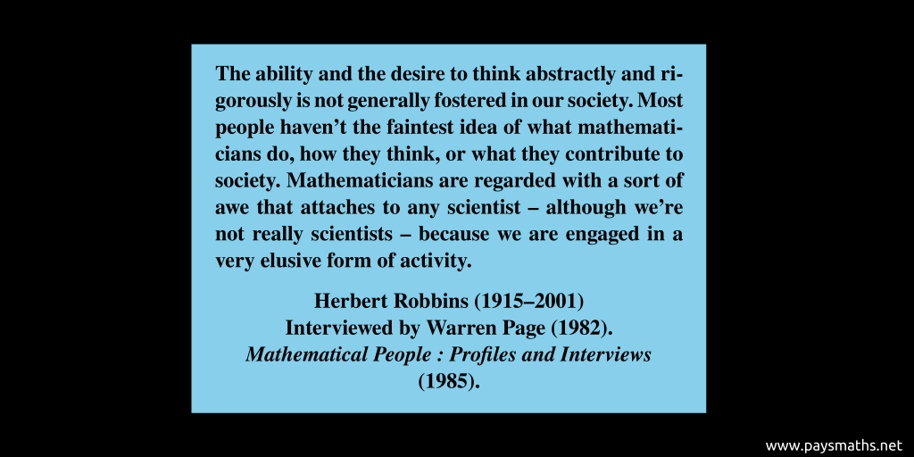 Quote from Herbert Robbins : "The ability and the desire to think abstractly and rigorously is not generally fostered in our society. Most people haven’t the faintest idea of what mathematicians do, how they think, or what they contribute to society. Mathematicians are regarded with a sort of awe that attaches to any scientist – although we’re not really scientists – because we are engaged in a very elusive form of activity."