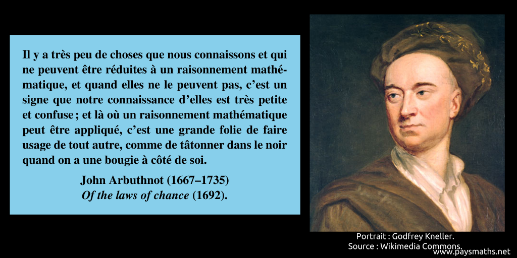 Portrait de John Arbuthnot, et une citation : "Il y a très peu de choses que nous connaissons et qui ne peuvent être réduites à un raisonnement mathématique, et quand elles ne le peuvent pas, c'est un signe que notre connaissance d'elles est très petite et confuse ; et là où un raisonnement mathématique peut être appliqué, c'est une grande folie de faire usage de tout autre, comme de tâtonner dans le noir quand on a une bougie à côté de soi."