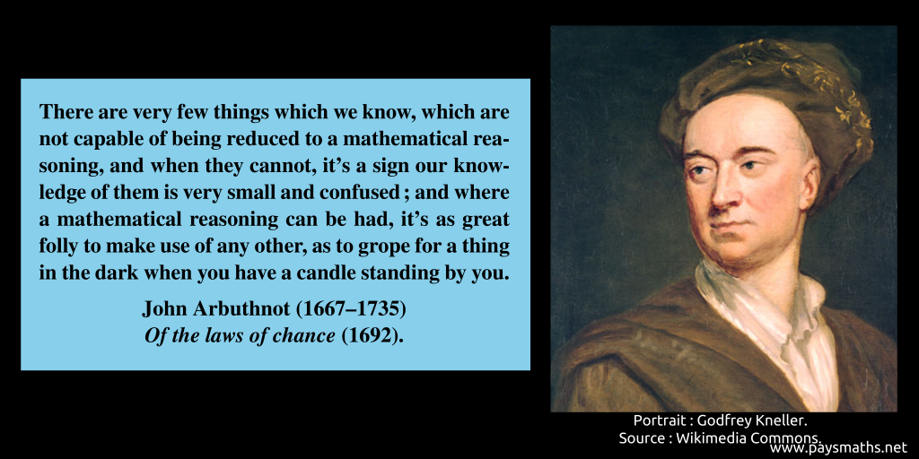 Portrait of John Arbuthnot, and a quote : "There are very few things which we know, which are not capable of being reduced to a mathematical reasoning, and when they cannot, it's a sign our knowledge of them is very small and confused; and where a mathematical reasoning can be had, it's as great folly to make use of any other, as to grope for a thing in the dark when you have a candle standing by you."