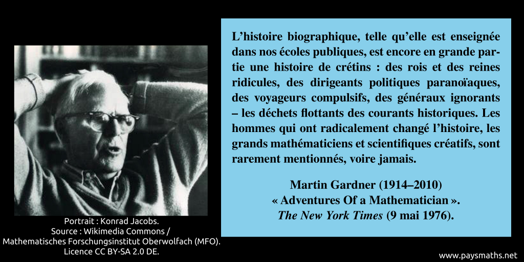 Portrait photographique de Martin Gardner, et une citation : "L'histoire biographique, telle qu'elle est enseignée dans nos écoles publiques, est encore en grande partie une histoire de crétins : des rois et des reines ridicules, des dirigeants politiques paranoïaques, des voyageurs compulsifs, des généraux ignorants – les déchets flottants des courants historiques. Les hommes qui ont radicalement changé l'histoire, les grands mathématiciens et scientifiques créatifs, sont rarement mentionnés, voire jamais."